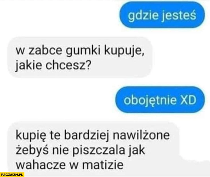 
    Gumki kupuję, jakie chcesz? Kupię te bardziej nawilżone żebyś nie piszczala jak wahacze w Matizie