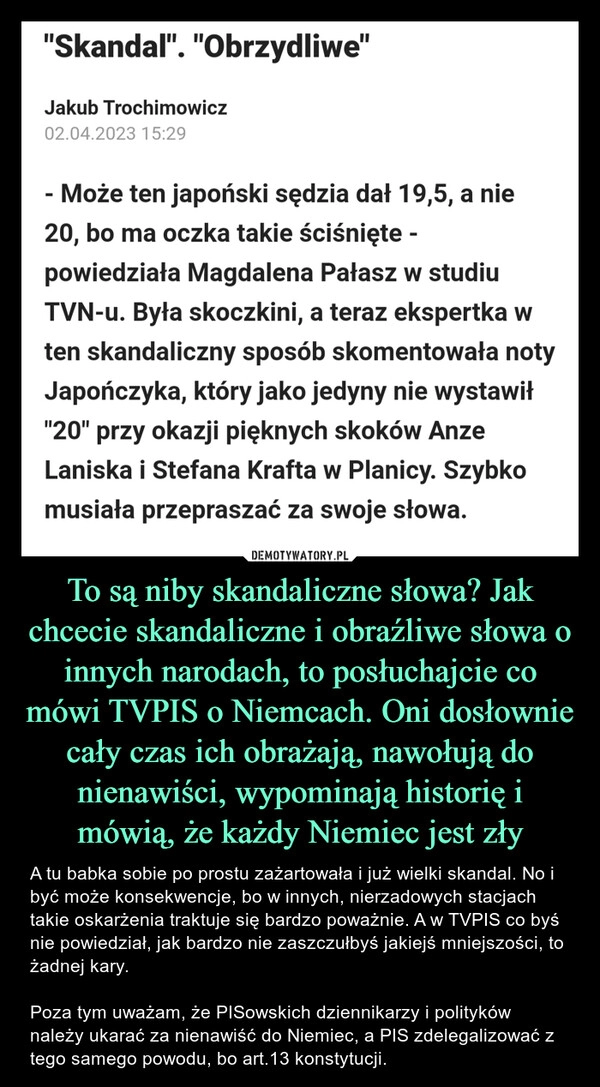 
    To są niby skandaliczne słowa? Jak chcecie skandaliczne i obraźliwe słowa o innych narodach, to posłuchajcie co mówi TVPIS o Niemcach. Oni dosłownie cały czas ich obrażają, nawołują do nienawiści, wypominają historię i mówią, że każdy Niemiec jest zły