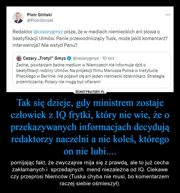 
    Tak się dzieje, gdy ministrem zostaje człowiek z IQ frytki, który nie wie, że o przekazywanych informacjach decydują redaktorzy naczelni a nie koleś, którego on nie lubi....