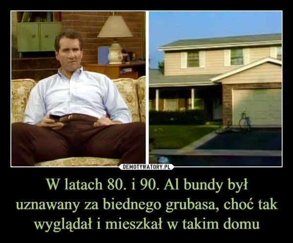 
    W latach 80. i 90. Al bundy był uznawany za biednego grubasa, choć tak wyglądał i mieszkał w takim domu