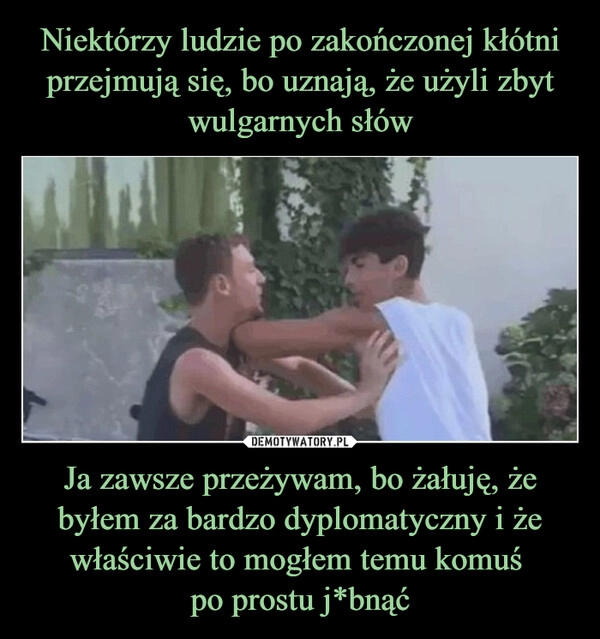 
    Niektórzy ludzie po zakończonej kłótni przejmują się, bo uznają, że użyli zbyt wulgarnych słów Ja zawsze przeżywam, bo żałuję, że byłem za bardzo dyplomatyczny i że właściwie to mogłem temu komuś 
po prostu j*bnąć