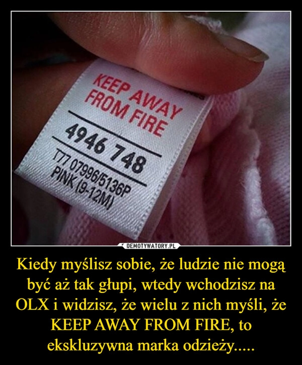 
    Kiedy myślisz sobie, że ludzie nie mogą być aż tak głupi, wtedy wchodzisz na OLX i widzisz, że wielu z nich myśli, że KEEP AWAY FROM FIRE, to ekskluzywna marka odzieży.....