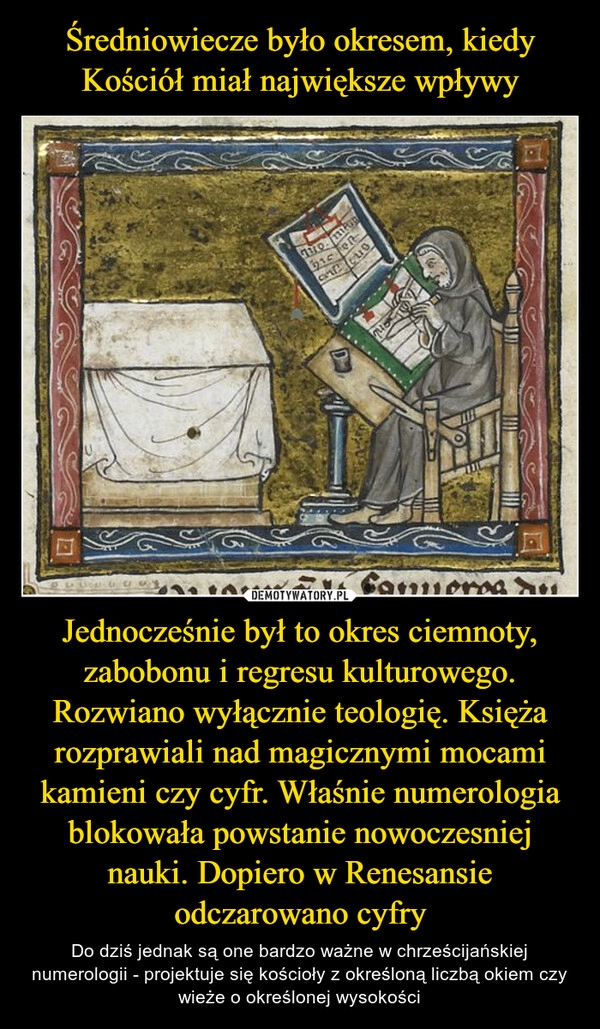 
    Średniowiecze było okresem, kiedy Kościół miał największe wpływy Jednocześnie był to okres ciemnoty, zabobonu i regresu kulturowego. Rozwiano wyłącznie teologię. Księża rozprawiali nad magicznymi mocami kamieni czy cyfr. Właśnie numerologia blokowała powstanie nowoczesniej nauki. Dopiero w Renesansie odczarowano cyfry