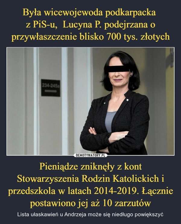 
    Była wicewojewoda podkarpacka 
z PiS-u,  Lucyna P. podejrzana o przywłaszczenie blisko 700 tys. złotych Pieniądze zniknęły z kont Stowarzyszenia Rodzin Katolickich i przedszkola w latach 2014-2019. Łącznie postawiono jej aż 10 zarzutów