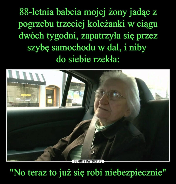 
    88-letnia babcia mojej żony jadąc z pogrzebu trzeciej koleżanki w ciągu dwóch tygodni, zapatrzyła się przez szybę samochodu w dal, i niby 
do siebie rzekła: "No teraz to już się robi niebezpiecznie"