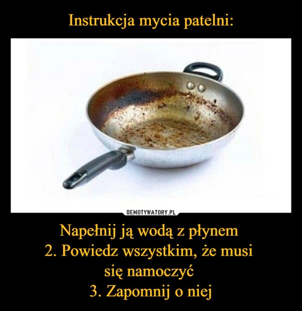 
    Instrukcja mycia patelni: Napełnij ją wodą z płynem 
2. Powiedz wszystkim, że musi 
się namoczyć 
3. Zapomnij o niej