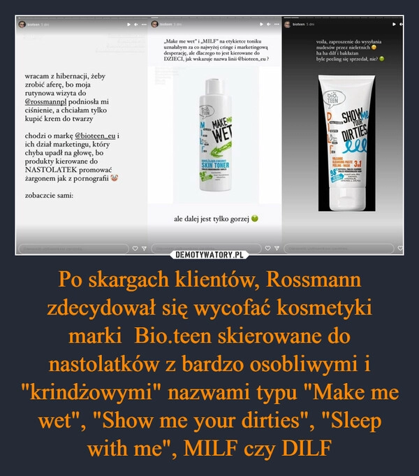 
    Po skargach klientów, Rossmann zdecydował się wycofać kosmetyki marki  Bio.teen skierowane do nastolatków z bardzo osobliwymi i "krindżowymi" nazwami typu "Make me wet", "Show me your dirties", "Sleep with me", MILF czy DILF