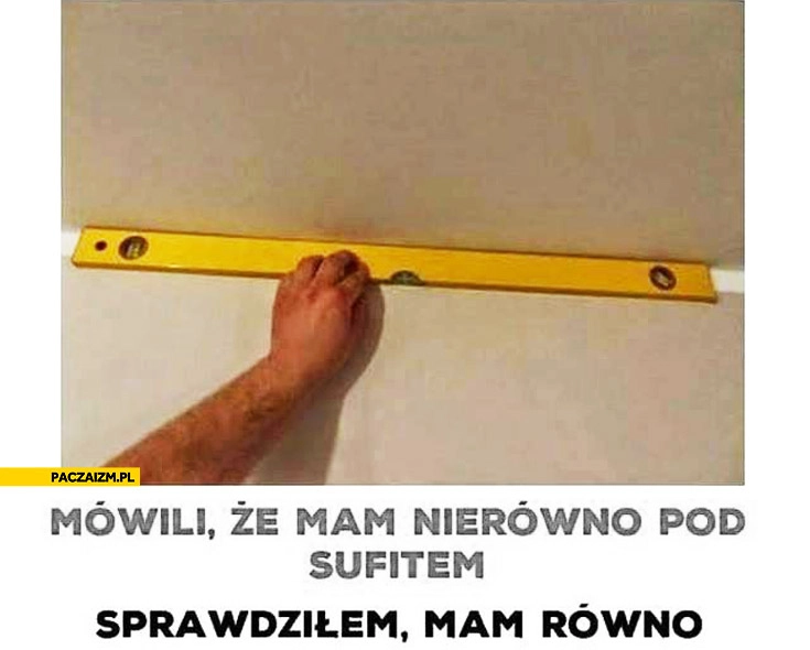 
    Mówili że mam nierówno pod sufitem sprawdziłem mam równo