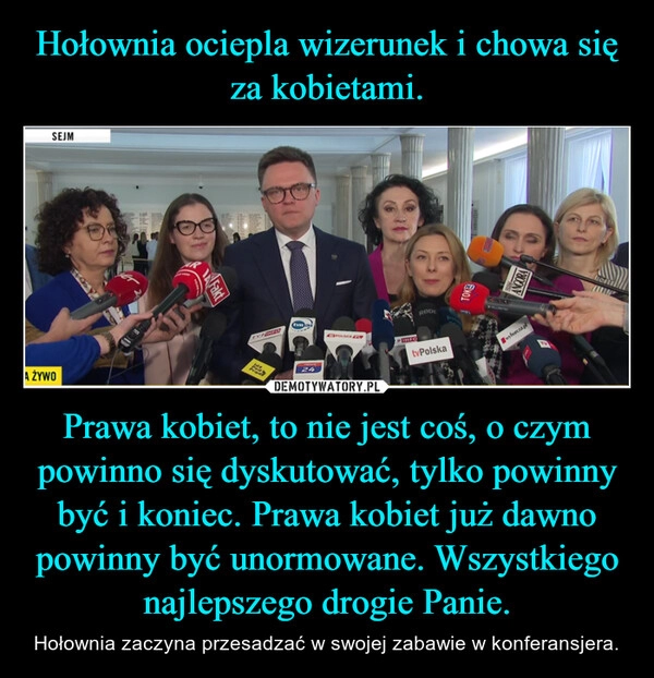 
    Hołownia ociepla wizerunek i chowa się za kobietami. Prawa kobiet, to nie jest coś, o czym powinno się dyskutować, tylko powinny być i koniec. Prawa kobiet już dawno powinny być unormowane. Wszystkiego najlepszego drogie Panie.