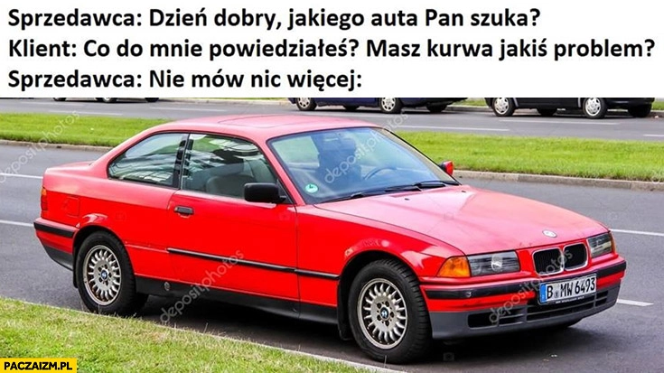 
    Sprzedawca: dzień dobry, jakiego auta pan szuka? Klient: co do mnie powiedziałeś? Masz kurna jakiś problem? Sprzedawca: nie mów nic więcej stare BMW Seria 3