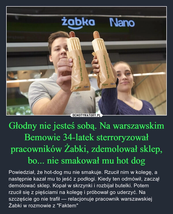 
    Głodny nie jesteś sobą. Na warszawskim Bemowie 34-latek sterroryzował pracowników Żabki, zdemolował sklep, bo... nie smakował mu hot dog