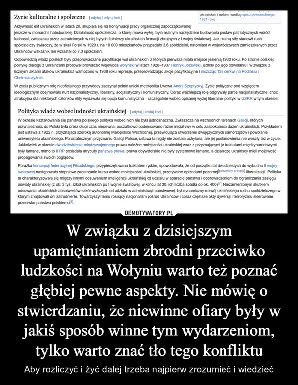 
    W związku z dzisiejszym upamiętnianiem zbrodni przeciwko ludzkości na Wołyniu warto też poznać głębiej pewne aspekty. Nie mówię o stwierdzaniu, że niewinne ofiary były w jakiś sposób winne tym wydarzeniom, tylko warto znać tło tego konfliktu