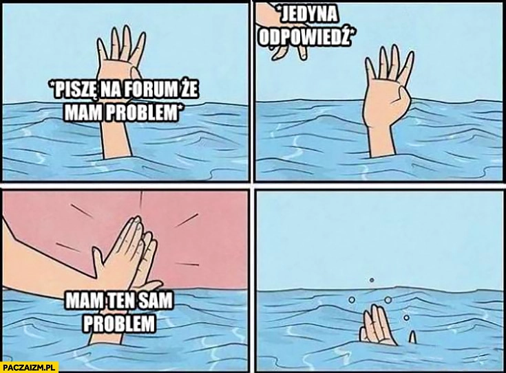 
    Piszę na forum, że mam problem, jedyna odpowiedź: mam ten sam problem. Przybija piątkę tonącemu