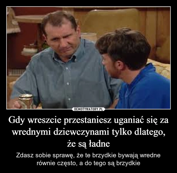 
    Gdy wreszcie przestaniesz uganiać się za wrednymi dziewczynami tylko dlatego, że są ładne