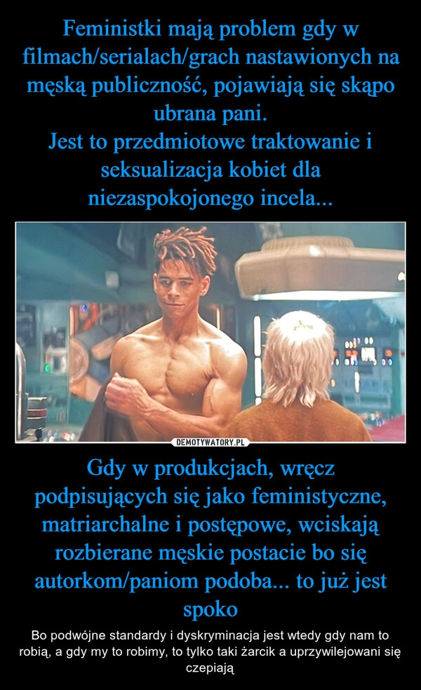 
    Feministki mają problem gdy w filmach/serialach/grach nastawionych na męską publiczność, pojawiają się skąpo ubrana pani.
Jest to przedmiotowe traktowanie i seksualizacja kobiet dla niezaspokojonego incela... Gdy w produkcjach, wręcz podpisujących się jako feministyczne, matriarchalne i postępowe, wciskają rozbierane męskie postacie bo się autorkom/paniom podoba... to już jest spoko