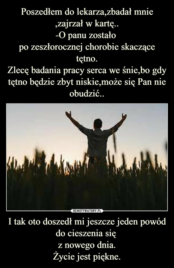 
    Poszedłem do lekarza,zbadał mnie ,zajrzał w kartę..
-O panu zostało 
po zeszłorocznej chorobie skaczące tętno.
Zlecę badania pracy serca we śnie,bo gdy tętno będzie zbyt niskie,może się Pan nie obudzić.. I tak oto doszedł mi jeszcze jeden powód do cieszenia się 
z nowego dnia.
Życie jest piękne.