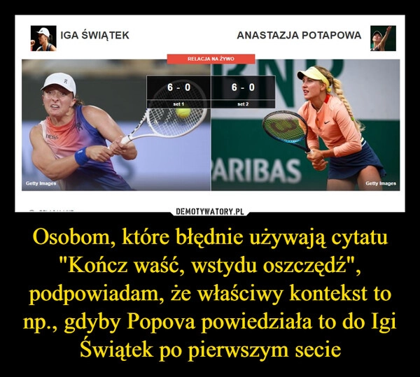 
    Osobom, które błędnie używają cytatu "Kończ waść, wstydu oszczędź", podpowiadam, że właściwy kontekst to np., gdyby Popova powiedziała to do Igi Świątek po pierwszym secie