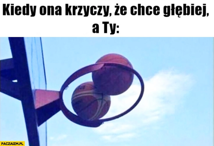 
    Kiedy ona krzyczy ze chce głębiej a Ty piłki kule zablokowane w koszu koszykówka