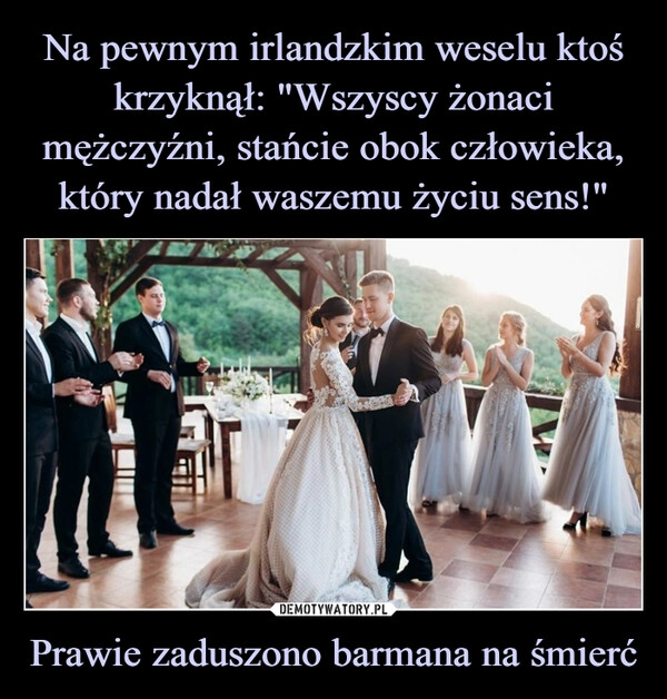 
    Na pewnym irlandzkim weselu ktoś krzyknął: "Wszyscy żonaci mężczyźni, stańcie obok człowieka, który nadał waszemu życiu sens!" Prawie zaduszono barmana na śmierć