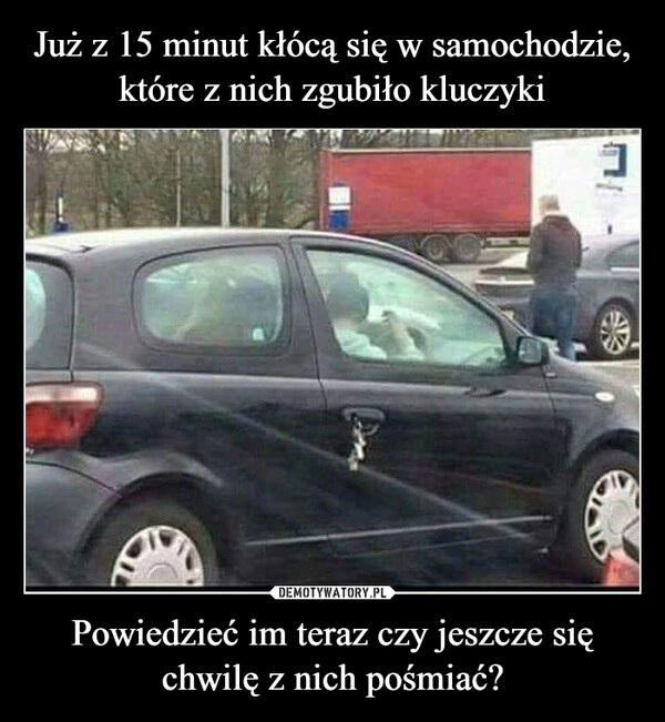 
    Już z 15 minut kłócą się w samochodzie, które z nich zgubiło kluczyki Powiedzieć im teraz czy jeszcze się chwilę z nich pośmiać? 