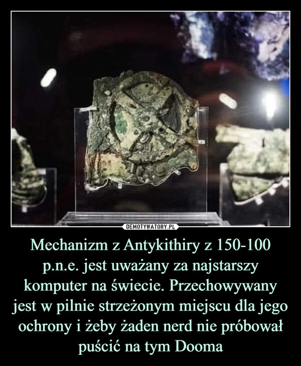 
    Mechanizm z Antykithiry z 150-100 p.n.e. jest uważany za najstarszy komputer na świecie. Przechowywany jest w pilnie strzeżonym miejscu dla jego ochrony i żeby żaden nerd nie próbował puścić na tym Dooma