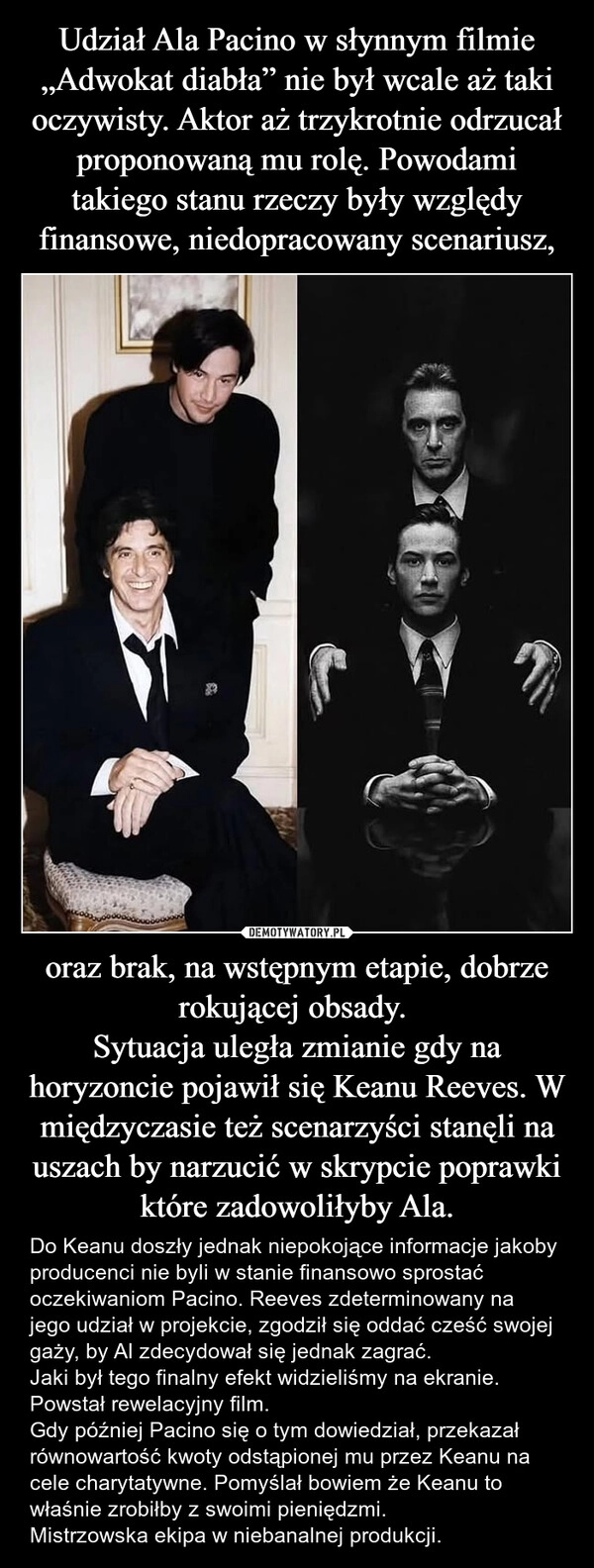 
    Udział Ala Pacino w słynnym filmie „Adwokat diabła” nie był wcale aż taki oczywisty. Aktor aż trzykrotnie odrzucał proponowaną mu rolę. Powodami takiego stanu rzeczy były względy finansowe, niedopracowany scenariusz, oraz brak, na wstępnym etapie, dobrze rokującej obsady. 
Sytuacja uległa zmianie gdy na horyzoncie pojawił się Keanu Reeves. W międzyczasie też scenarzyści stanęli na uszach by narzucić w skrypcie poprawki które zadowoliłyby Ala.