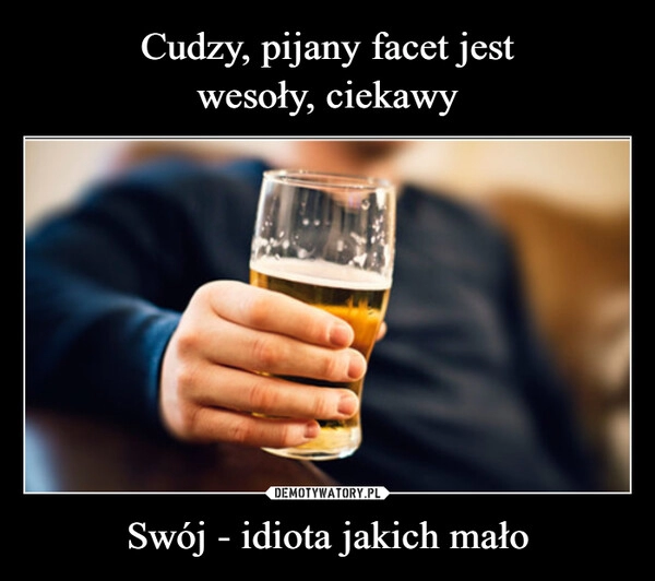 
    Cudzy, pijany facet jest
wesoły, ciekawy Swój - idiota jakich mało