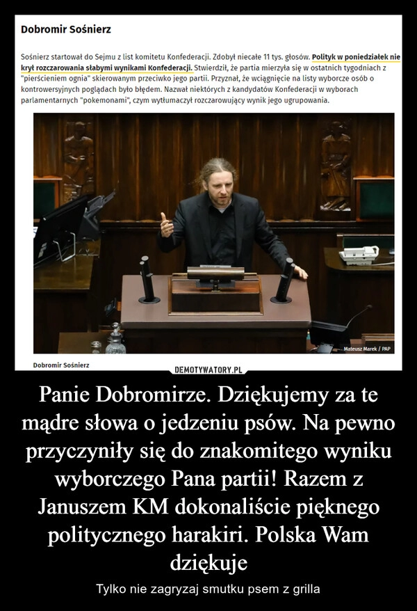 
    Panie Dobromirze. Dziękujemy za te mądre słowa o jedzeniu psów. Na pewno przyczyniły się do znakomitego wyniku wyborczego Pana partii! Razem z Januszem KM dokonaliście pięknego politycznego harakiri. Polska Wam dziękuje