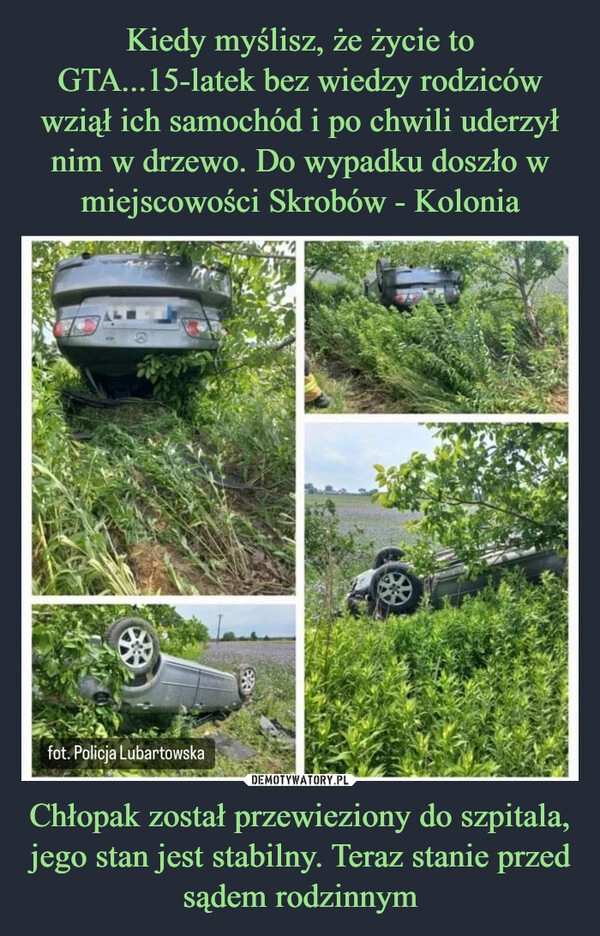 
    Kiedy myślisz, że życie to GTA...15-latek bez wiedzy rodziców wziął ich samochód i po chwili uderzył nim w drzewo. Do wypadku doszło w miejscowości Skrobów - Kolonia Chłopak został przewieziony do szpitala, jego stan jest stabilny. Teraz stanie przed sądem rodzinnym