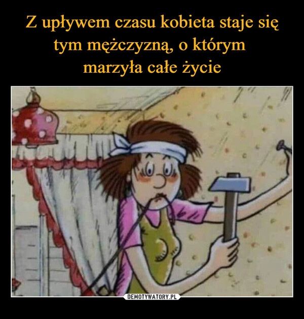 
    Z upływem czasu kobieta staje się tym mężczyzną, o którym
marzyła całe życie 