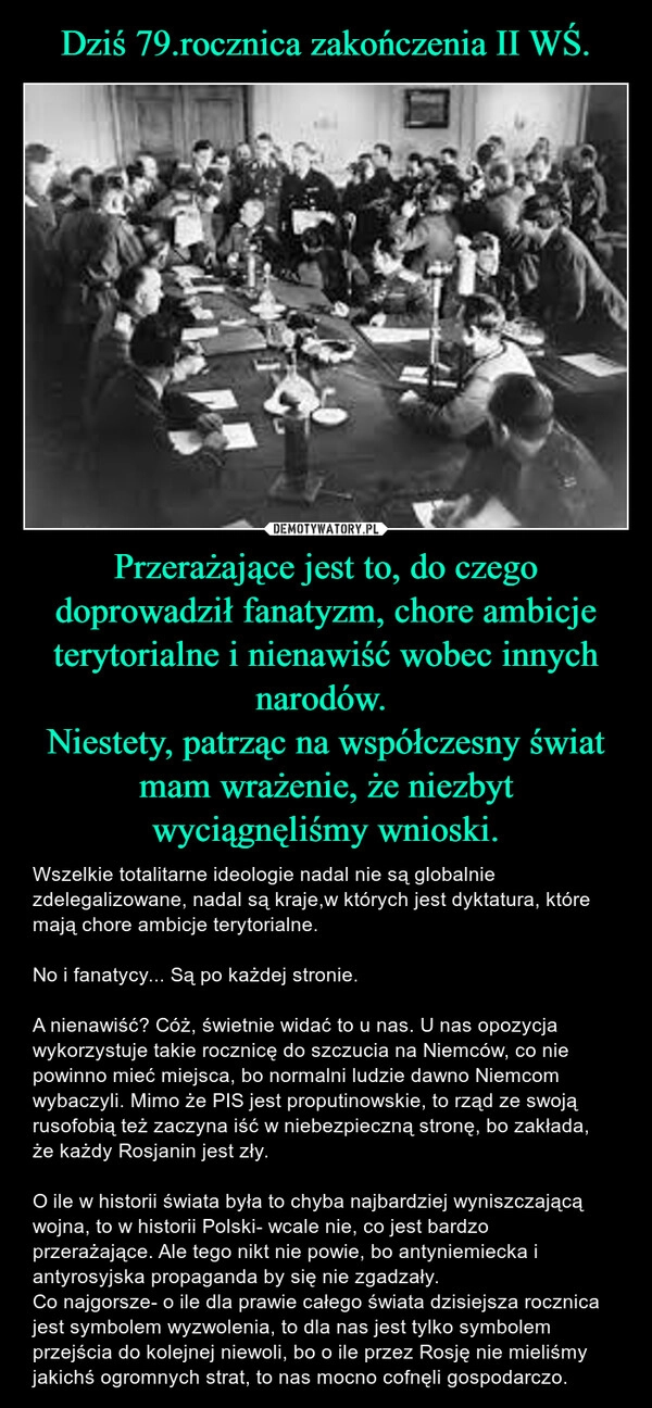 
    Dziś 79.rocznica zakończenia II WŚ. Przerażające jest to, do czego doprowadził fanatyzm, chore ambicje terytorialne i nienawiść wobec innych narodów. 
Niestety, patrząc na współczesny świat mam wrażenie, że niezbyt wyciągnęliśmy wnioski.