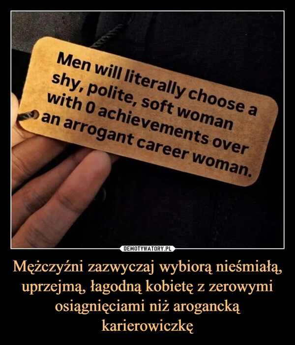 
    Mężczyźni zazwyczaj wybiorą nieśmiałą, uprzejmą, łagodną kobietę z zerowymi osiągnięciami niż arogancką karierowiczkę