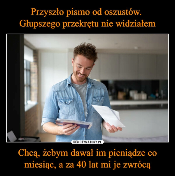 
    
Przyszło pismo od oszustów.
Głupszego przekrętu nie widziałem Chcą, żebym dawał im pieniądze co miesiąc, a za 40 lat mi je zwrócą 