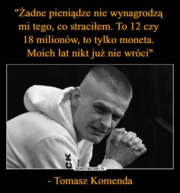 
    "Żadne pieniądze nie wynagrodzą 
mi tego, co straciłem. To 12 czy 
18 milionów, to tylko moneta. 
Moich lat nikt już nie wróci" - Tomasz Komenda