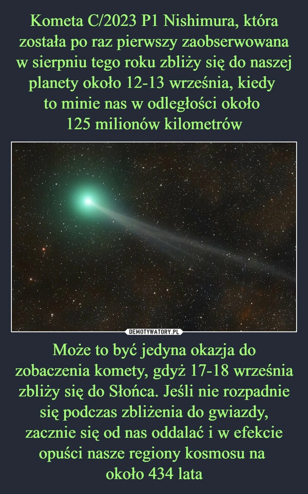 
    Kometa C/2023 P1 Nishimura, która została po raz pierwszy zaobserwowana w sierpniu tego roku zbliży się do naszej planety około 12-13 września, kiedy 
to minie nas w odległości około 
125 milionów kilometrów Może to być jedyna okazja do zobaczenia komety, gdyż 17-18 września zbliży się do Słońca. Jeśli nie rozpadnie się podczas zbliżenia do gwiazdy, zacznie się od nas oddalać i w efekcie opuści nasze regiony kosmosu na 
około 434 lata