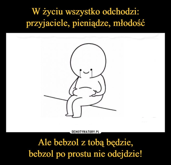 
    W życiu wszystko odchodzi:
przyjaciele, pieniądze, młodość Ale bebzol z tobą będzie,
bebzol po prostu nie odejdzie! 