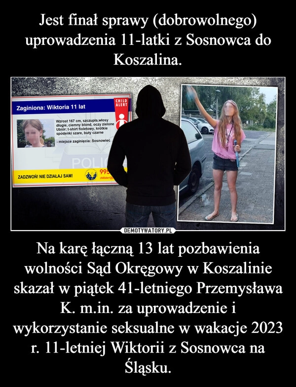 
    Jest finał sprawy (dobrowolnego) uprowadzenia 11-latki z Sosnowca do Koszalina. Na karę łączną 13 lat pozbawienia wolności Sąd Okręgowy w Koszalinie skazał w piątek 41-letniego Przemysława K. m.in. za uprowadzenie i wykorzystanie seksualne w wakacje 2023 r. 11-letniej Wiktorii z Sosnowca na Śląsku.