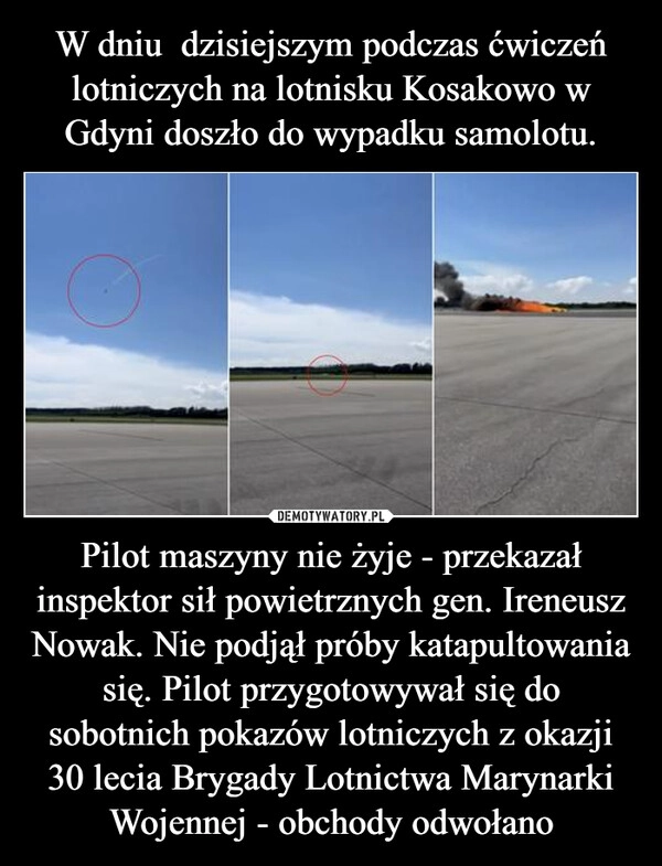 
    W dniu  dzisiejszym podczas ćwiczeń lotniczych na lotnisku Kosakowo w Gdyni doszło do wypadku samolotu. Pilot maszyny nie żyje - przekazał inspektor sił powietrznych gen. Ireneusz Nowak. Nie podjął próby katapultowania się. Pilot przygotowywał się do sobotnich pokazów lotniczych z okazji 30 lecia Brygady Lotnictwa Marynarki Wojennej - obchody odwołano