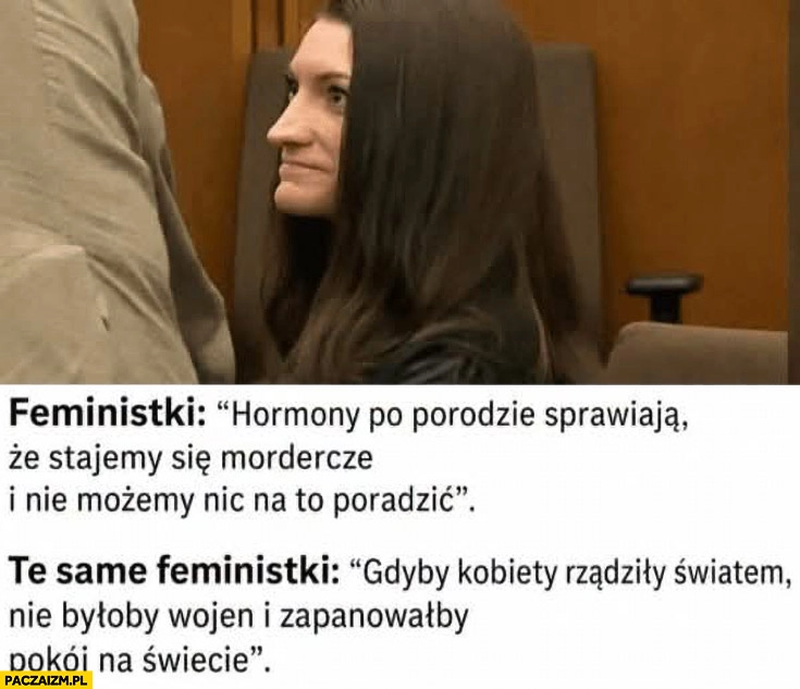 
    Feministki hormony po porodzie sprawiają, że stajemy się mordercze, te same feministki gdyby kobiety rządził światem nie byłoby wojen
