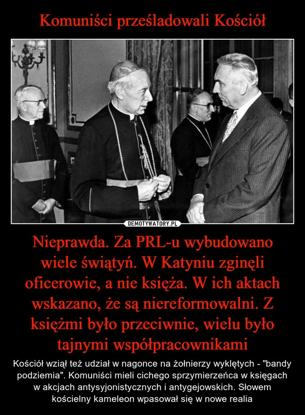 
    
Komuniści prześladowali Kościół Nieprawda. Za PRL-u wybudowano wiele świątyń. W Katyniu zginęli oficerowie, a nie księża. W ich aktach wskazano, że są niereformowalni. Z księżmi było przeciwnie, wielu było tajnymi współpracownikami 