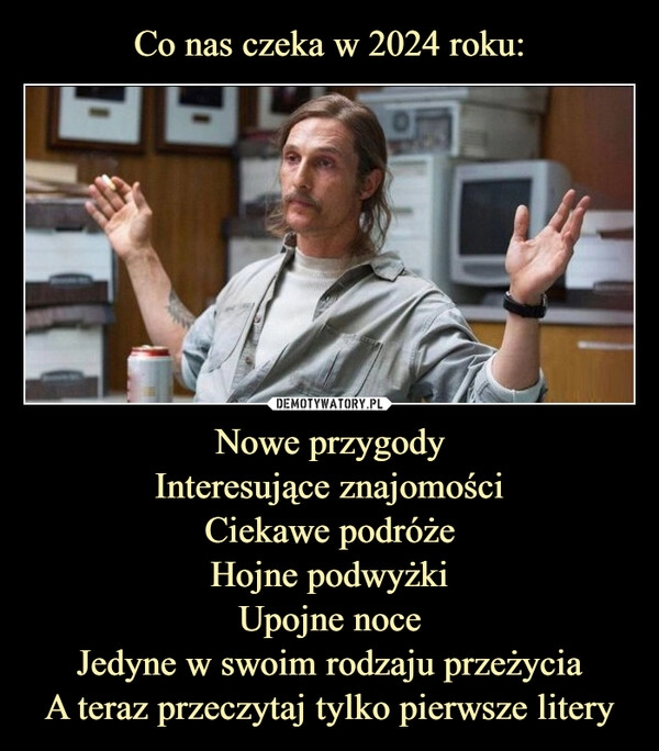 
    Co nas czeka w 2024 roku: Nowe przygody
Interesujące znajomości
Ciekawe podróże
Hojne podwyżki
Upojne noce
Jedyne w swoim rodzaju przeżycia
A teraz przeczytaj tylko pierwsze litery