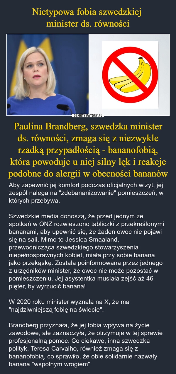 
    Nietypowa fobia szwedzkiej 
minister ds. równości Paulina Brandberg, szwedzka minister ds. równości, zmaga się z niezwykle rzadką przypadłością - bananofobią, która powoduje u niej silny lęk i reakcje podobne do alergii w obecności bananów