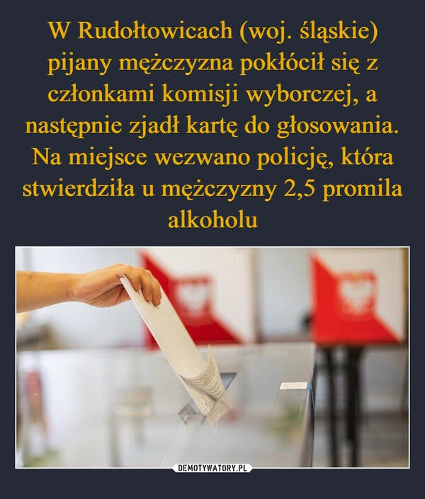 
    W Rudołtowicach (woj. śląskie) pijany mężczyzna pokłócił się z członkami komisji wyborczej, a następnie zjadł kartę do głosowania. Na miejsce wezwano policję, która stwierdziła u mężczyzny 2,5 promila alkoholu