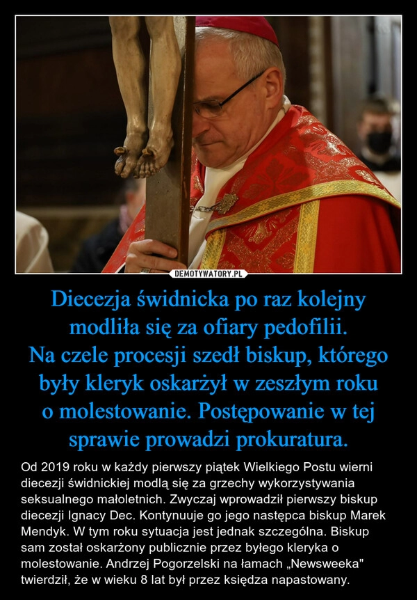 
    Diecezja świdnicka po raz kolejny modliła się za ofiary pedofilii.
Na czele procesji szedł biskup, którego były kleryk oskarżył w zeszłym roku o molestowanie. Postępowanie w tej sprawie prowadzi prokuratura.