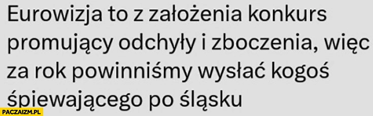 
    Eurowizja to z założenia konkurs promujący odchyły i zboczenia wiec za rok powinniśmy wysłać kogoś śpiewającego po śląsku