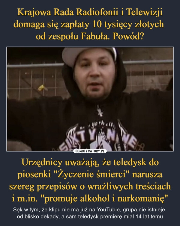 
    Krajowa Rada Radiofonii i Telewizji domaga się zapłaty 10 tysięcy złotych 
od zespołu Fabuła. Powód? Urzędnicy uważają, że teledysk do piosenki "Życzenie śmierci" narusza szereg przepisów o wrażliwych treściach i m.in. "promuje alkohol i narkomanię"