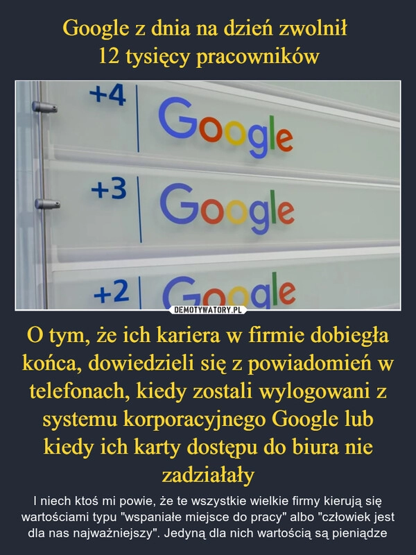 
    Google z dnia na dzień zwolnił
12 tysięcy pracowników O tym, że ich kariera w firmie dobiegła końca, dowiedzieli się z powiadomień w telefonach, kiedy zostali wylogowani z systemu korporacyjnego Google lub kiedy ich karty dostępu do biura nie zadziałały 