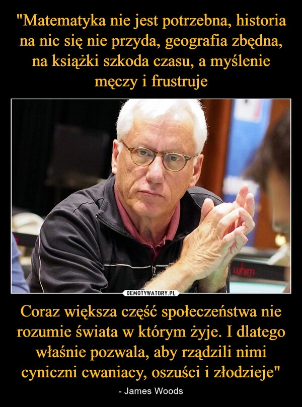 
    "Matematyka nie jest potrzebna, historia na nic się nie przyda, geografia zbędna, na książki szkoda czasu, a myślenie męczy i frustruje Coraz większa część społeczeństwa nie rozumie świata w którym żyje. I dlatego właśnie pozwala, aby rządzili nimi cyniczni cwaniacy, oszuści i złodzieje" 