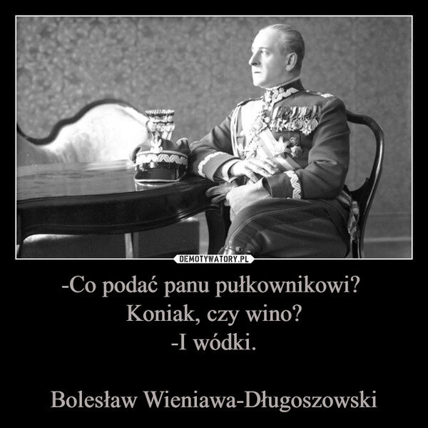 
    -Co podać panu pułkownikowi? 
Koniak, czy wino?
-I wódki.

Bolesław Wieniawa-Długoszowski