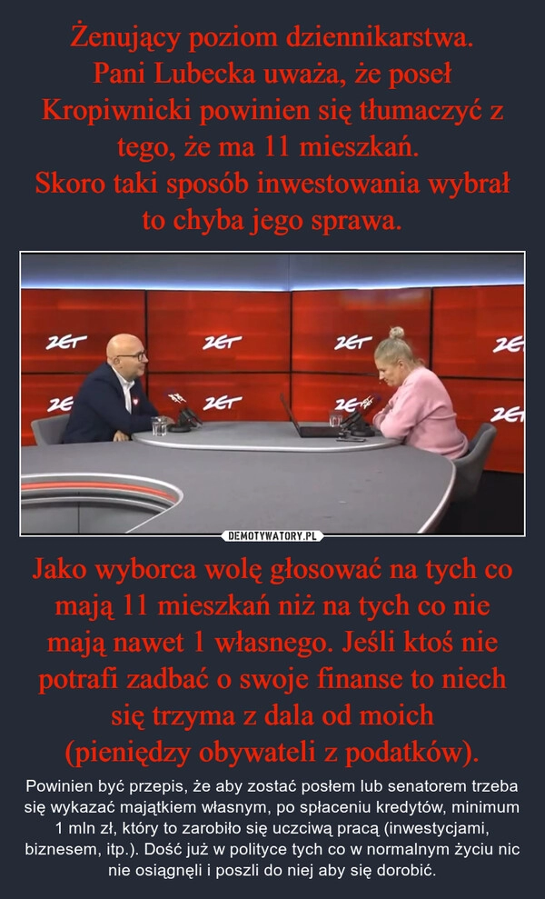 
    Żenujący poziom dziennikarstwa.
Pani Lubecka uważa, że poseł Kropiwnicki powinien się tłumaczyć z tego, że ma 11 mieszkań. 
Skoro taki sposób inwestowania wybrał to chyba jego sprawa. Jako wyborca wolę głosować na tych co mają 11 mieszkań niż na tych co nie mają nawet 1 własnego. Jeśli ktoś nie potrafi zadbać o swoje finanse to niech się trzyma z dala od moich
(pieniędzy obywateli z podatków).